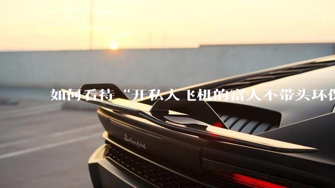 如何看待“开私人飞机的富人不带头环保，我一普通人为啥要环保”的观念？