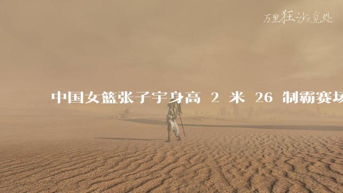 中国女篮张子宇身高 2 米 26 制霸赛场，身高因素在篮球比赛中能占多大优势？她会是下一个「姚明」吗？