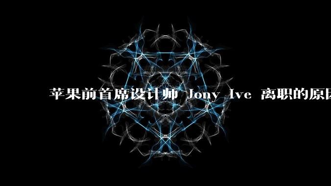 苹果前首席设计师 Jony Ive 离职的原因是什么？